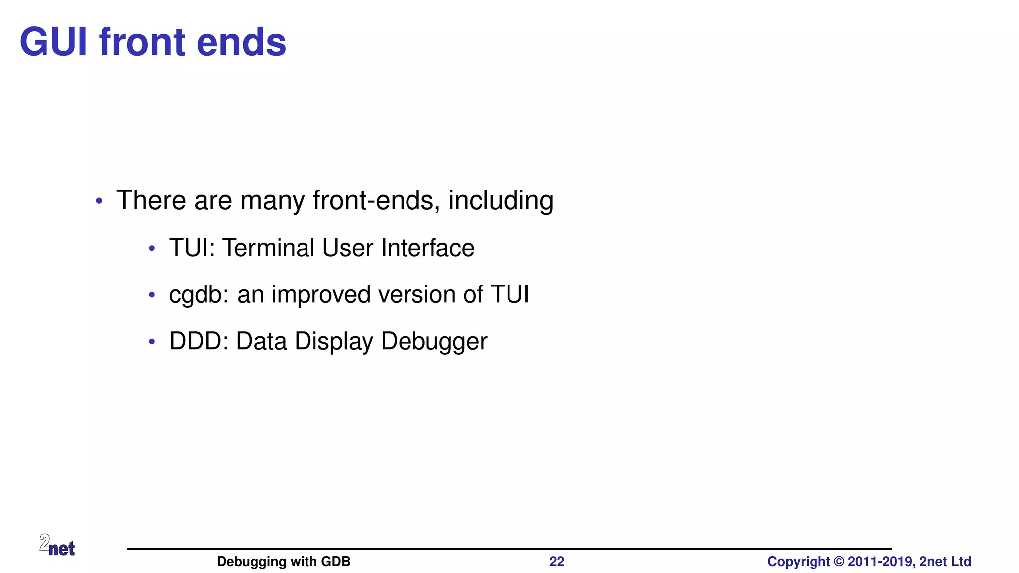 GUI front ends
• There are many front-ends, including
• TUI: Terminal User Interface
• cgdb: an improved version of TUI
• DDD: Data Display Debugger
Debugging with GDB 22 Copyright © 2011-2019, 2net Ltd
 