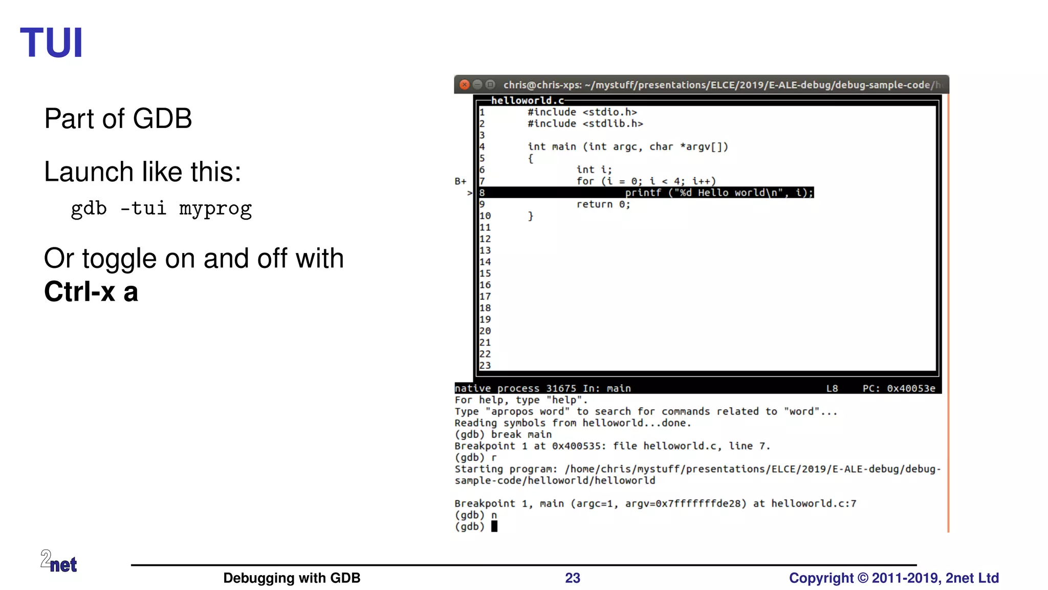 TUI
Part of GDB
Launch like this:
gdb -tui myprog
Or toggle on and off with
Ctrl-x a
Debugging with GDB 23 Copyright © 2011-2019, 2net Ltd
 