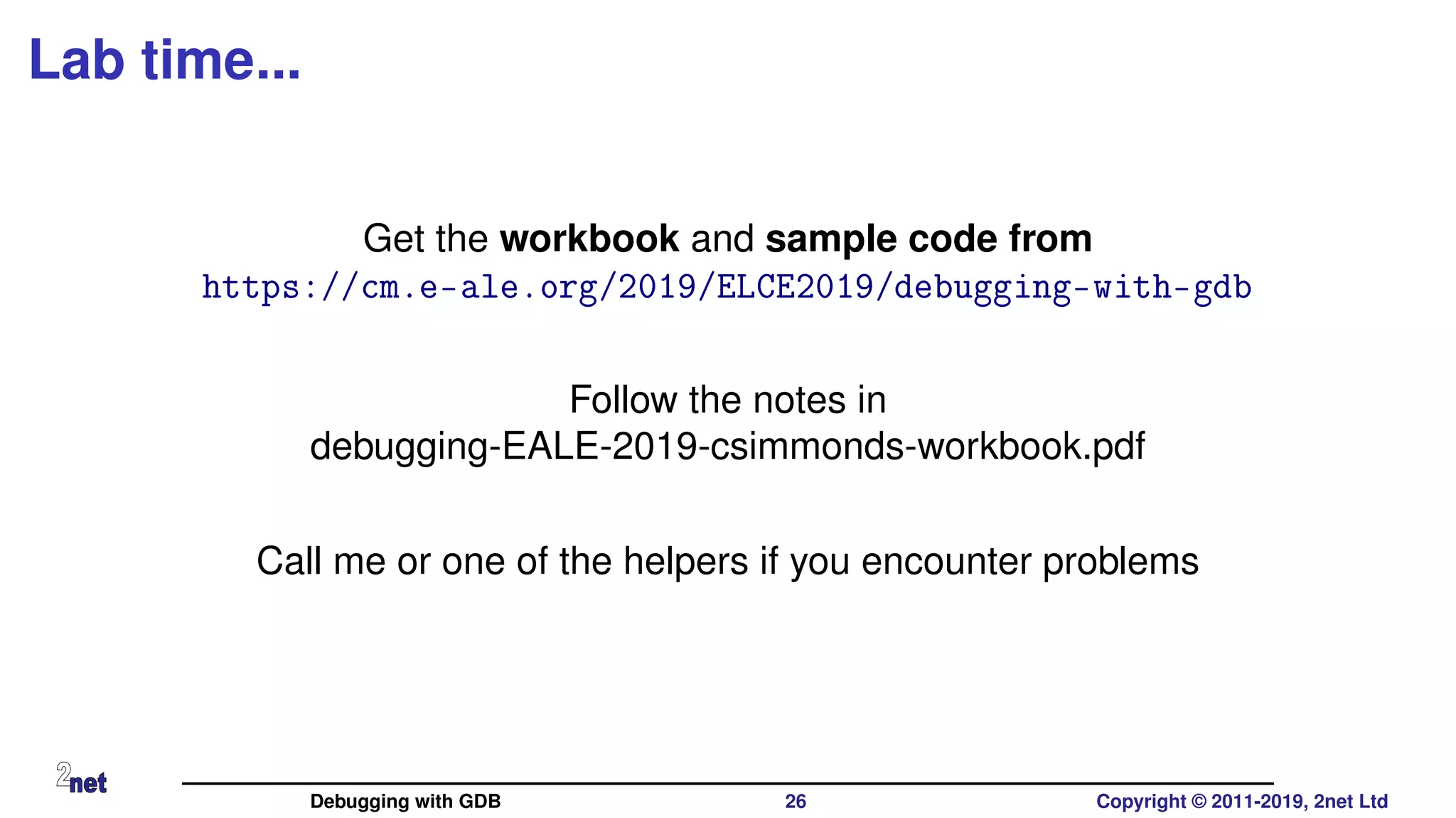 Lab time...
Get the workbook and sample code from
https://cm.e-ale.org/2019/ELCE2019/debugging-with-gdb
Follow the notes in
debugging-EALE-2019-csimmonds-workbook.pdf
Call me or one of the helpers if you encounter problems
Debugging with GDB 26 Copyright © 2011-2019, 2net Ltd
 