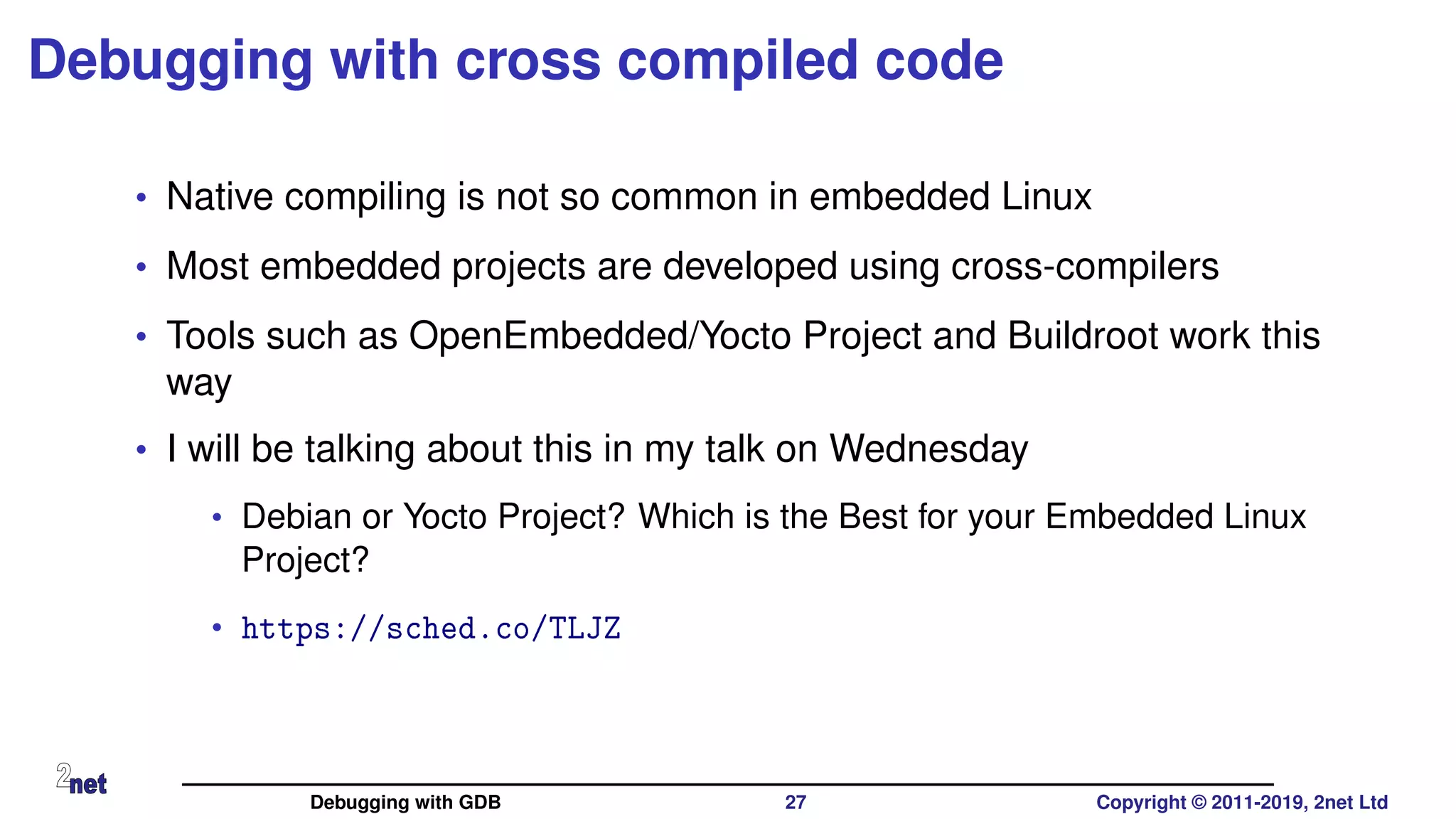 Debugging with cross compiled code
• Native compiling is not so common in embedded Linux
• Most embedded projects are developed using cross-compilers
• Tools such as OpenEmbedded/Yocto Project and Buildroot work this
way
• I will be talking about this in my talk on Wednesday
• Debian or Yocto Project? Which is the Best for your Embedded Linux
Project?
• https://sched.co/TLJZ
Debugging with GDB 27 Copyright © 2011-2019, 2net Ltd
 