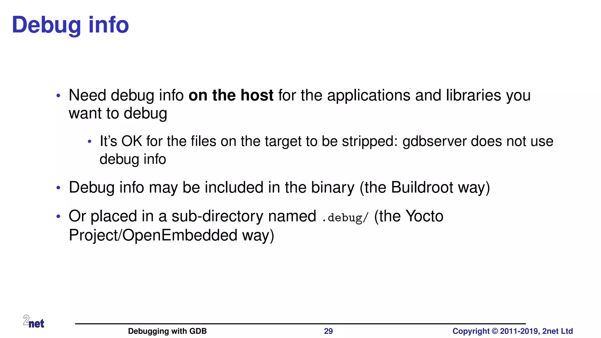 Debug info
• Need debug info on the host for the applications and libraries you
want to debug
• It’s OK for the ﬁles on the target to be stripped: gdbserver does not use
debug info
• Debug info may be included in the binary (the Buildroot way)
• Or placed in a sub-directory named .debug/ (the Yocto
Project/OpenEmbedded way)
Debugging with GDB 29 Copyright © 2011-2019, 2net Ltd
 