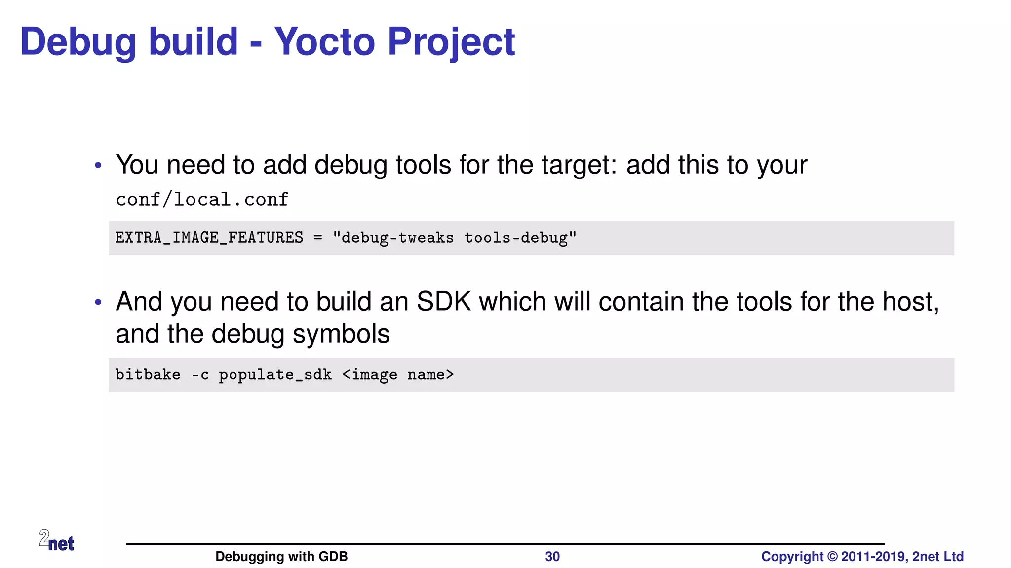 Debug build - Yocto Project
• You need to add debug tools for the target: add this to your
conf/local.conf
EXTRA_IMAGE_FEATURES = "debug-tweaks tools-debug"
• And you need to build an SDK which will contain the tools for the host,
and the debug symbols
bitbake -c populate_sdk <image name>
Debugging with GDB 30 Copyright © 2011-2019, 2net Ltd
 