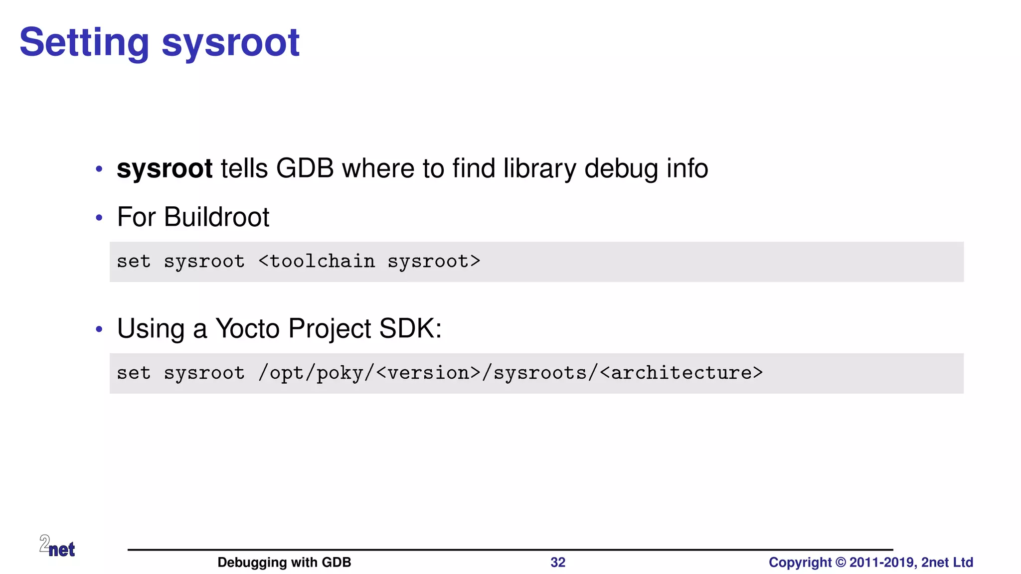 Setting sysroot
• sysroot tells GDB where to ﬁnd library debug info
• For Buildroot
set sysroot <toolchain sysroot>
• Using a Yocto Project SDK:
set sysroot /opt/poky/<version>/sysroots/<architecture>
Debugging with GDB 32 Copyright © 2011-2019, 2net Ltd
 