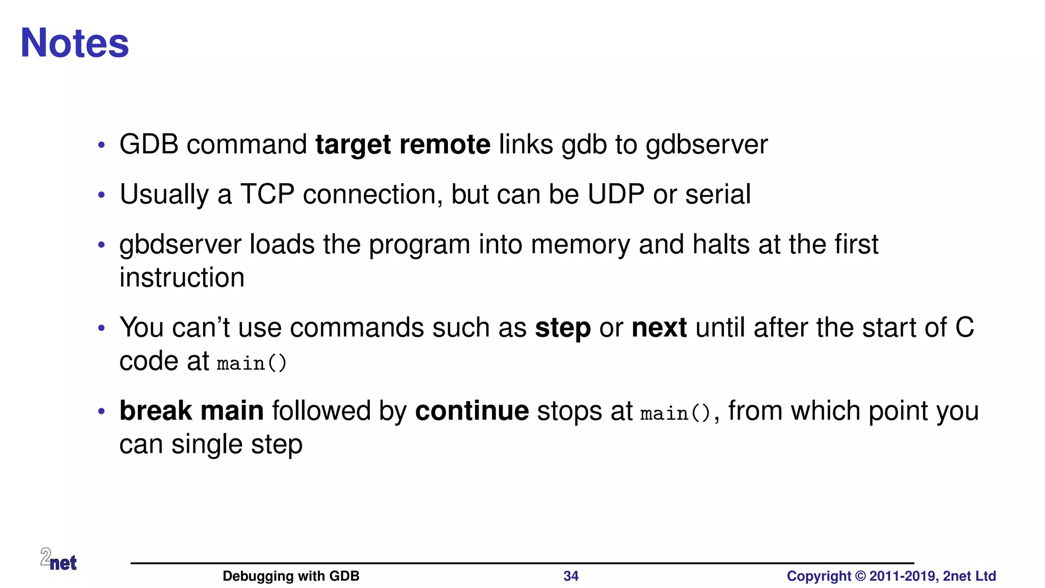Notes
• GDB command target remote links gdb to gdbserver
• Usually a TCP connection, but can be UDP or serial
• gbdserver loads the program into memory and halts at the ﬁrst
instruction
• You can’t use commands such as step or next until after the start of C
code at main()
• break main followed by continue stops at main(), from which point you
can single step
Debugging with GDB 34 Copyright © 2011-2019, 2net Ltd
 
