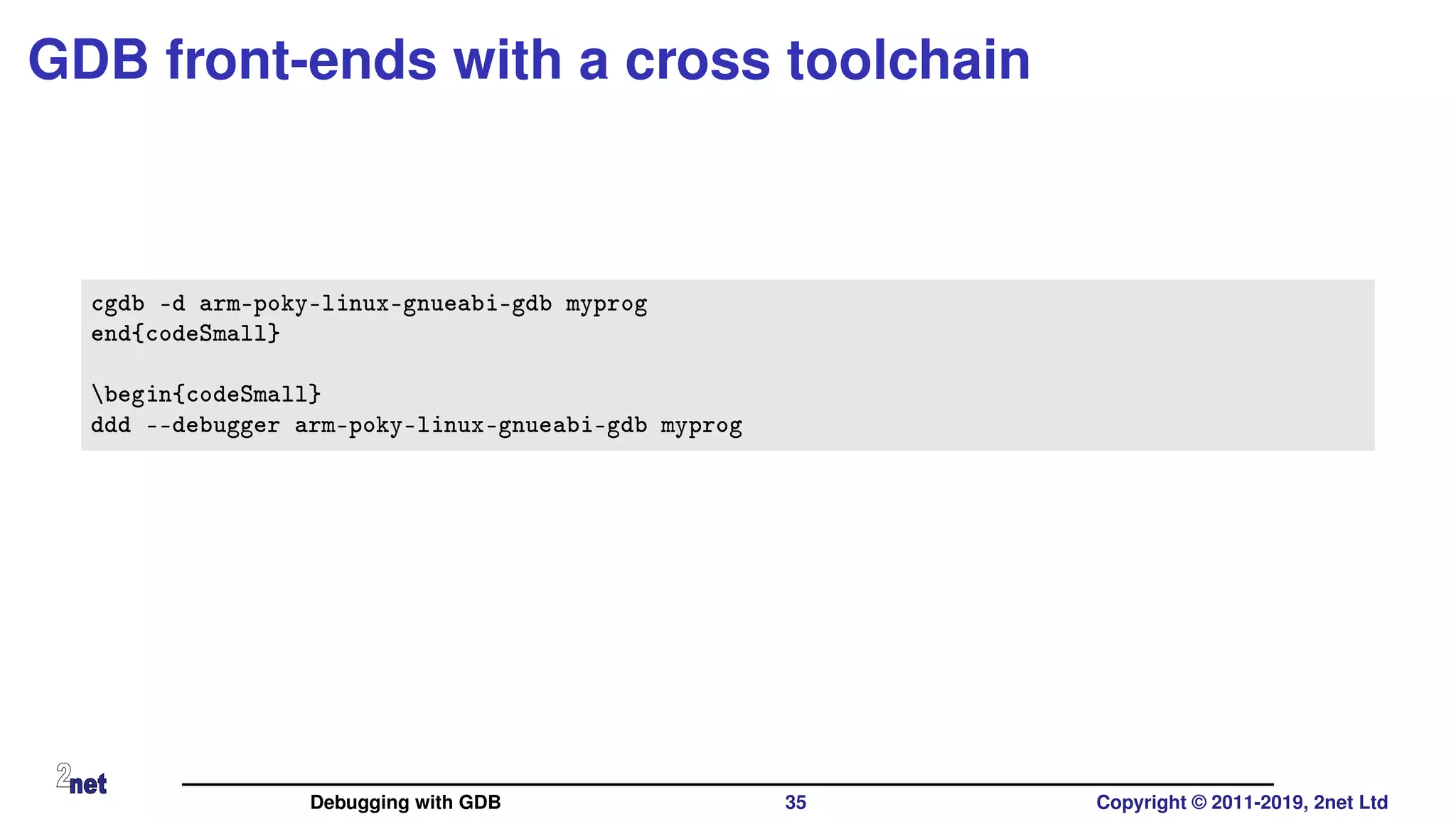 GDB front-ends with a cross toolchain
cgdb -d arm-poky-linux-gnueabi-gdb myprog
end{codeSmall}
begin{codeSmall}
ddd --debugger arm-poky-linux-gnueabi-gdb myprog
Debugging with GDB 35 Copyright © 2011-2019, 2net Ltd
 
