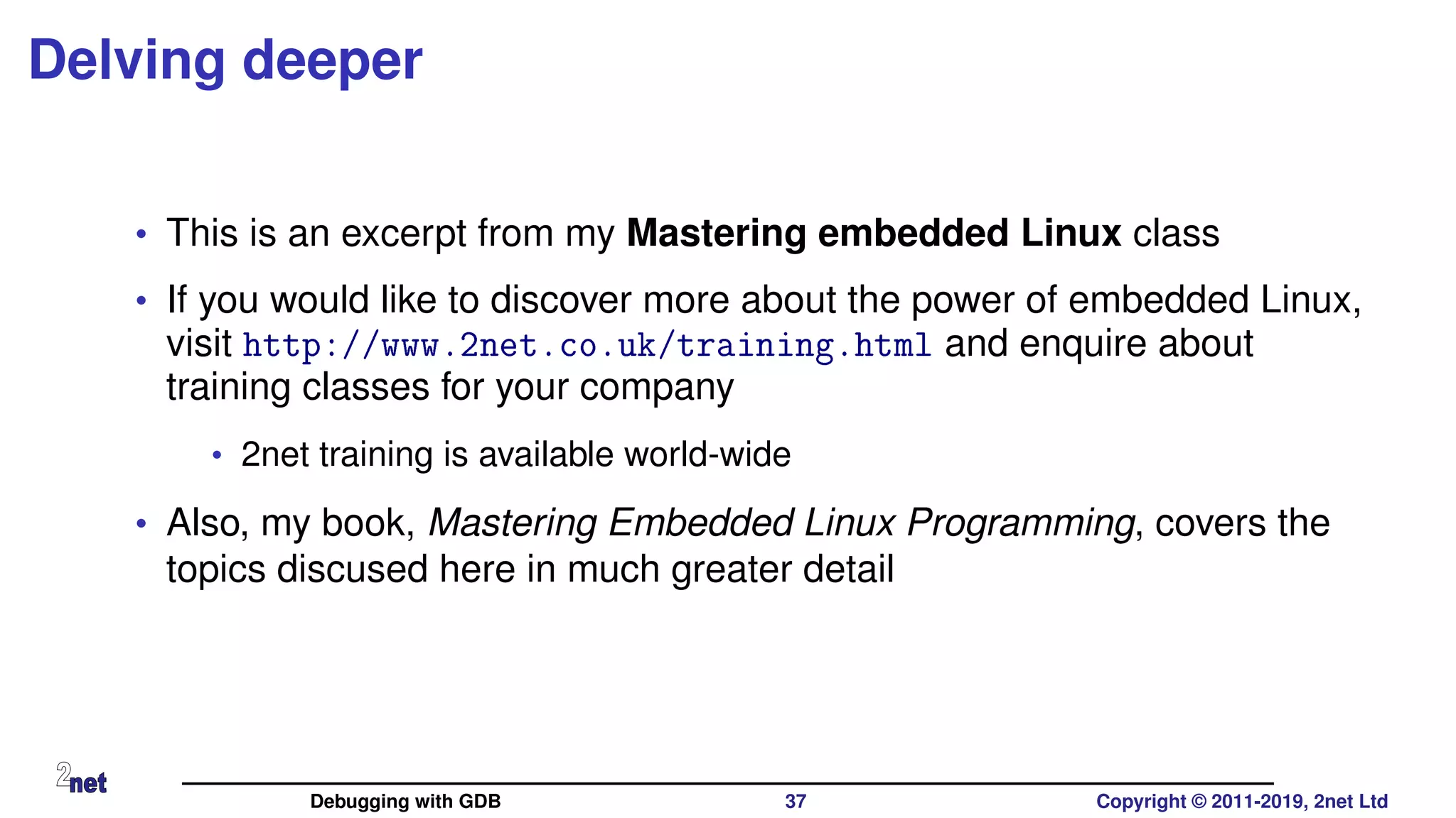 Delving deeper
• This is an excerpt from my Mastering embedded Linux class
• If you would like to discover more about the power of embedded Linux,
visit http://www.2net.co.uk/training.html and enquire about
training classes for your company
• 2net training is available world-wide
• Also, my book, Mastering Embedded Linux Programming, covers the
topics discused here in much greater detail
Debugging with GDB 37 Copyright © 2011-2019, 2net Ltd
 