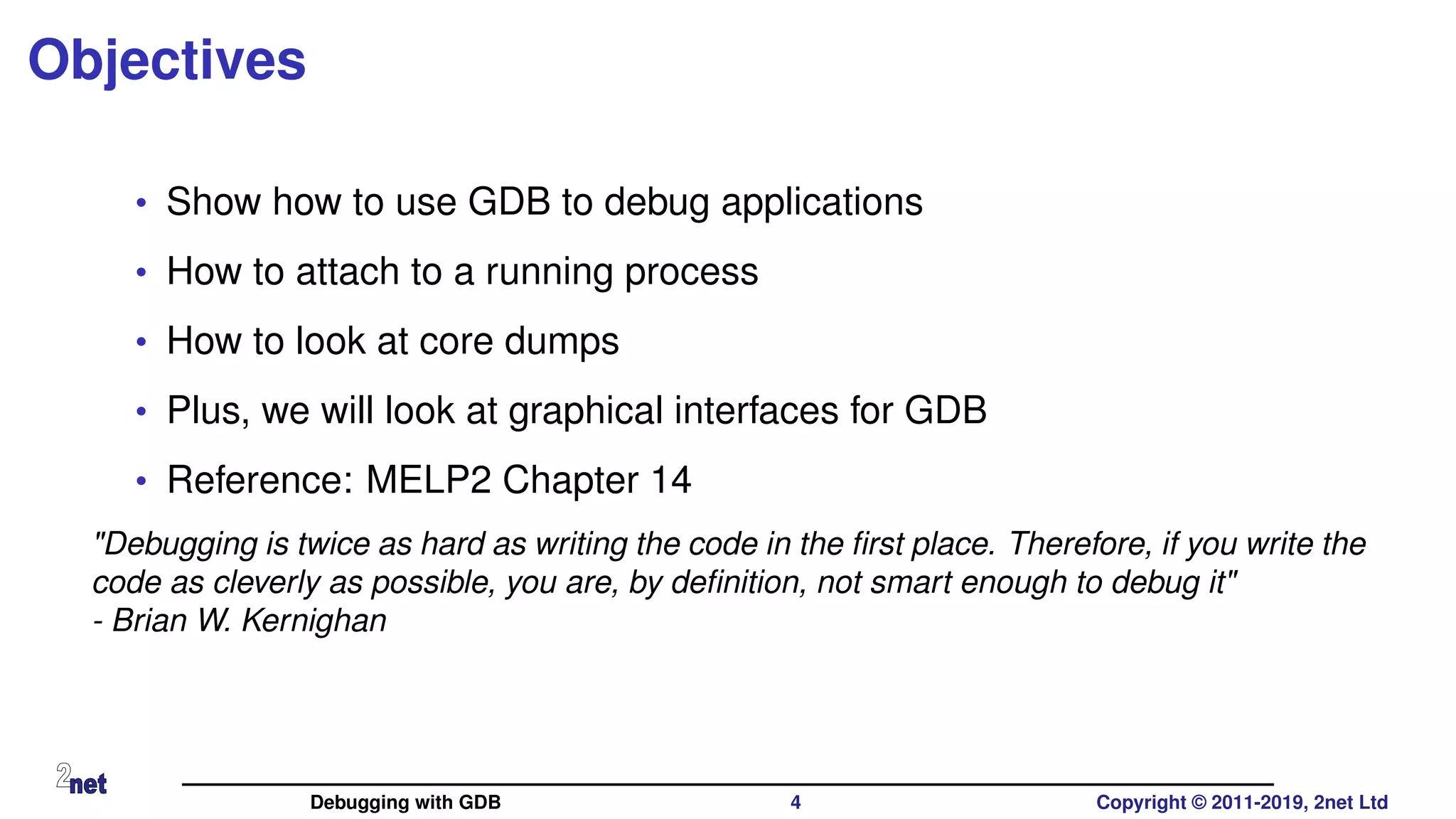 Objectives
• Show how to use GDB to debug applications
• How to attach to a running process
• How to look at core dumps
• Plus, we will look at graphical interfaces for GDB
• Reference: MELP2 Chapter 14
"Debugging is twice as hard as writing the code in the ﬁrst place. Therefore, if you write the
code as cleverly as possible, you are, by deﬁnition, not smart enough to debug it"
- Brian W. Kernighan
Debugging with GDB 4 Copyright © 2011-2019, 2net Ltd
 
