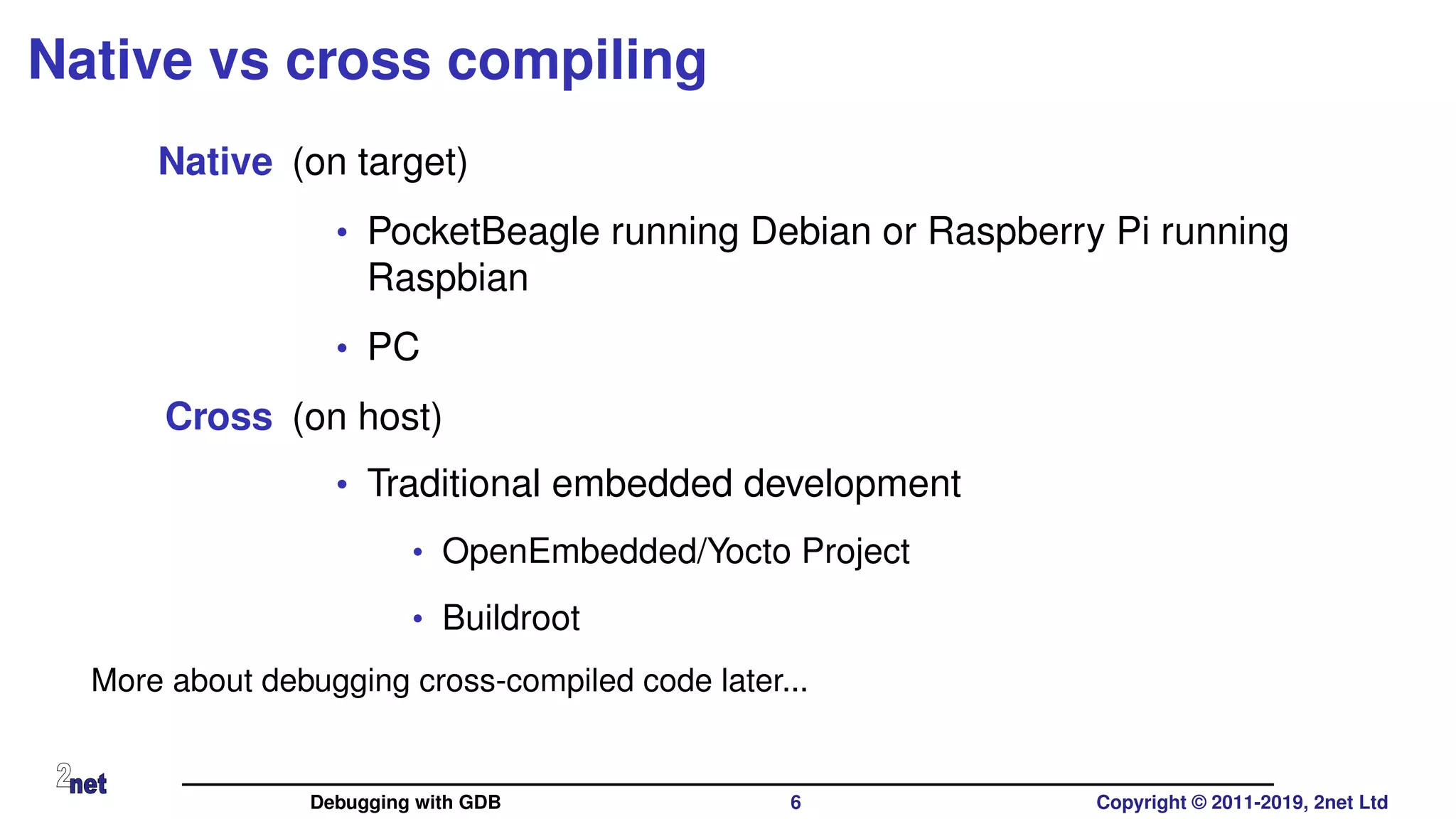 Native vs cross compiling
Native (on target)
• PocketBeagle running Debian or Raspberry Pi running
Raspbian
• PC
Cross (on host)
• Traditional embedded development
• OpenEmbedded/Yocto Project
• Buildroot
More about debugging cross-compiled code later...
Debugging with GDB 6 Copyright © 2011-2019, 2net Ltd
 