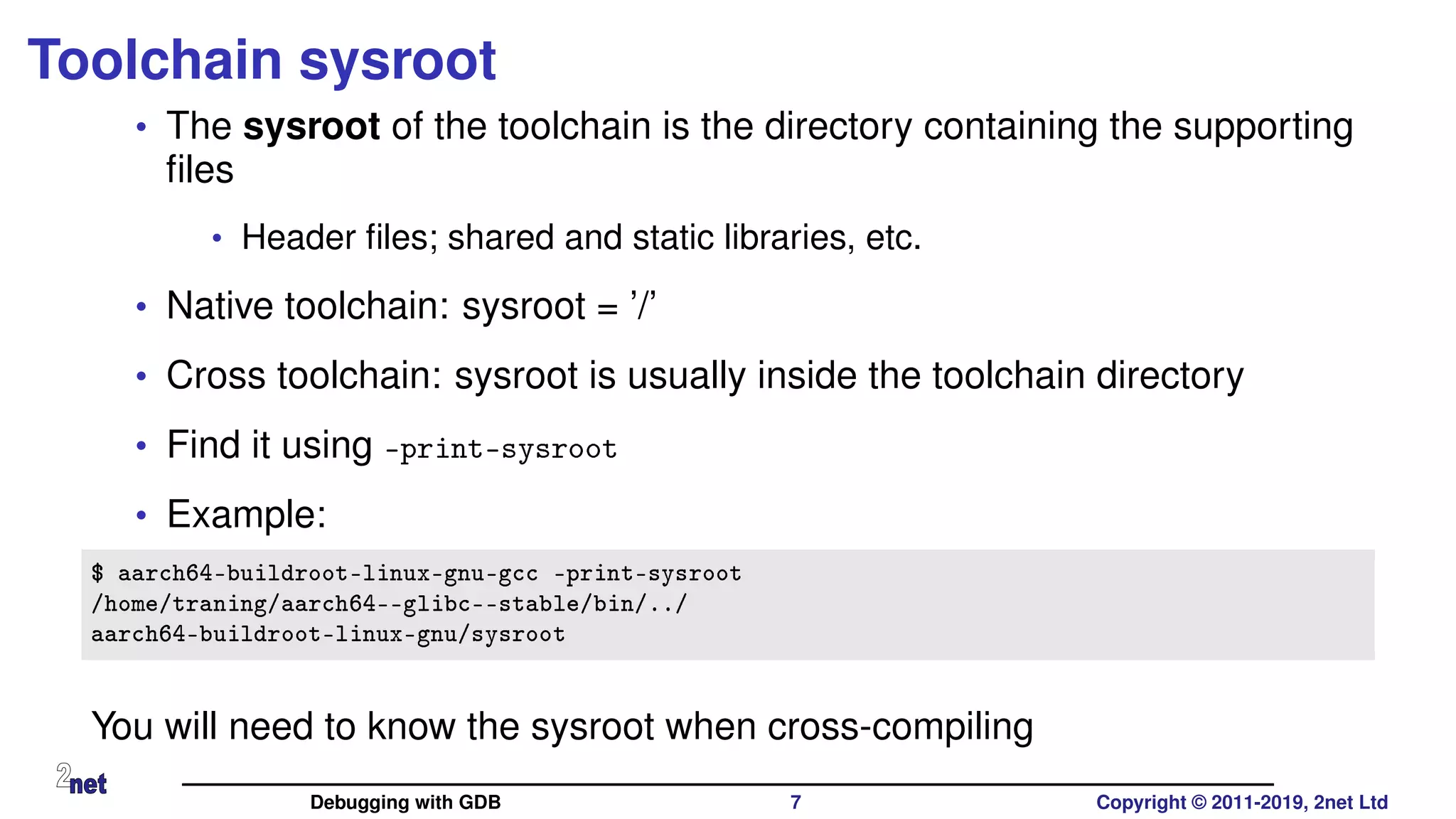 Toolchain sysroot
• The sysroot of the toolchain is the directory containing the supporting
ﬁles
• Header ﬁles; shared and static libraries, etc.
• Native toolchain: sysroot = ’/’
• Cross toolchain: sysroot is usually inside the toolchain directory
• Find it using -print-sysroot
• Example:
$ aarch64-buildroot-linux-gnu-gcc -print-sysroot
/home/traning/aarch64--glibc--stable/bin/../
aarch64-buildroot-linux-gnu/sysroot
You will need to know the sysroot when cross-compiling
Debugging with GDB 7 Copyright © 2011-2019, 2net Ltd
 