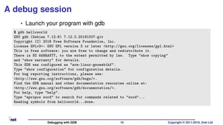 A debug session
• Launch your program with gdb
$ gdb helloworld
GNU gdb (Debian 7.12-6) 7.12.0.20161007-git
Copyright (C) 2016 Free Software Foundation, Inc.
License GPLv3+: GNU GPL version 3 or later <http://gnu.org/licenses/gpl.html>
This is free software: you are free to change and redistribute it.
There is NO WARRANTY, to the extent permitted by law. Type "show copying"
and "show warranty" for details.
This GDB was configured as "arm-linux-gnueabihf".
Type "show configuration" for configuration details.
For bug reporting instructions, please see:
<http://www.gnu.org/software/gdb/bugs/>.
Find the GDB manual and other documentation resources online at:
<http://www.gnu.org/software/gdb/documentation/>.
For help, type "help".
Type "apropos word" to search for commands related to "word"...
Reading symbols from helloworld...done.
Debugging with GDB 10 Copyright © 2011-2019, 2net Ltd
 