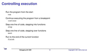 Controlling execution
Run the program from the start
run
Continue executing the program from a breakpoint
continue
Step one line of code, stepping into functions
step
Step one line of code, stepping over functions
next
Run to the end of the current function
finish
Debugging with GDB 12 Copyright © 2011-2019, 2net Ltd
 