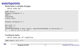 watchpoints
Break when a variable changes
watch some_var
(gdb) watch i
Hardware watchpoint 2: i
(gdb) c
Continuing.
0 Hello world
Hardware watchpoint 2: i
Old value = 0
New value = 1
0x0000000000400556 in main (argc=1, argv=0x7fffffffde28) at helloworld.c:7
7 for (i = 0; i < 4; i++)
Conditional watch
watch some_var if condition
(gdb) watch i if i == 3
Debugging with GDB 14 Copyright © 2011-2019, 2net Ltd
 