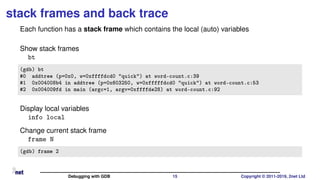 stack frames and back trace
Each function has a stack frame which contains the local (auto) variables
Show stack frames
bt
(gdb) bt
#0 addtree (p=0x0, w=0xffffdcd0 "quick") at word-count.c:39
#1 0x004008b4 in addtree (p=0x603250, w=0xfffffdcd0 "quick") at word-count.c:53
#2 0x004009fd in main (argc=1, argv=0xffffde28) at word-count.c:92
Display local variables
info local
Change current stack frame
frame N
(gdb) frame 2
Debugging with GDB 15 Copyright © 2011-2019, 2net Ltd
 