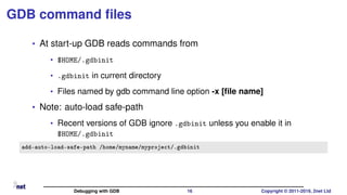 GDB command ﬁles
• At start-up GDB reads commands from
• $HOME/.gdbinit
• .gdbinit in current directory
• Files named by gdb command line option -x [ﬁle name]
• Note: auto-load safe-path
• Recent versions of GDB ignore .gdbinit unless you enable it in
$HOME/.gdbinit
add-auto-load-safe-path /home/myname/myproject/.gdbinit
Debugging with GDB 16 Copyright © 2011-2019, 2net Ltd
 