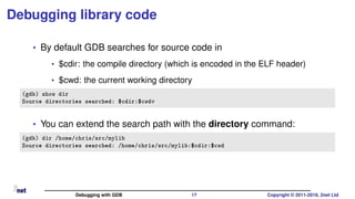 Debugging library code
• By default GDB searches for source code in
• $cdir: the compile directory (which is encoded in the ELF header)
• $cwd: the current working directory
(gdb) show dir
Source directories searched: $cdir:$cwdv
• You can extend the search path with the directory command:
(gdb) dir /home/chris/src/mylib
Source directories searched: /home/chris/src/mylib:$cdir:$cwd
Debugging with GDB 17 Copyright © 2011-2019, 2net Ltd
 