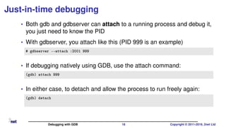 Just-in-time debugging
• Both gdb and gdbserver can attach to a running process and debug it,
you just need to know the PID
• With gdbserver, you attach like this (PID 999 is an example)
# gdbserver --attach :2001 999
• If debugging natively using GDB, use the attach command:
(gdb) attach 999
• In either case, to detach and allow the process to run freely again:
(gdb) detach
Debugging with GDB 18 Copyright © 2011-2019, 2net Ltd
 