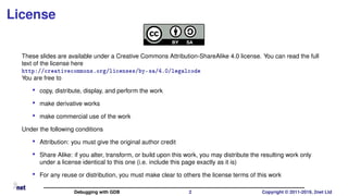 License
These slides are available under a Creative Commons Attribution-ShareAlike 4.0 license. You can read the full
text of the license here
http://creativecommons.org/licenses/by-sa/4.0/legalcode
You are free to
• copy, distribute, display, and perform the work
• make derivative works
• make commercial use of the work
Under the following conditions
• Attribution: you must give the original author credit
• Share Alike: if you alter, transform, or build upon this work, you may distribute the resulting work only
under a license identical to this one (i.e. include this page exactly as it is)
• For any reuse or distribution, you must make clear to others the license terms of this work
Debugging with GDB 2 Copyright © 2011-2019, 2net Ltd
 