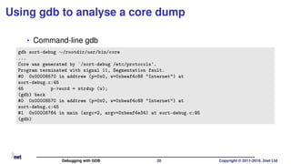Using gdb to analyse a core dump
• Command-line gdb
gdb sort-debug ∼/rootdir/usr/bin/core
...
Core was generated by `/sort-debug /etc/protocols'.
Program terminated with signal 11, Segmentation fault.
#0 0x00008570 in addtree (p=0x0, w=0xbeaf4c68 "Internet") at
sort-debug.c:45
45 p->word = strdup (w);
(gdb) back
#0 0x00008570 in addtree (p=0x0, w=0xbeaf4c68 "Internet") at
sort-debug.c:45
#1 0x00008764 in main (argc=2, argv=0xbeaf4e34) at sort-debug.c:95
(gdb)
Debugging with GDB 20 Copyright © 2011-2019, 2net Ltd
 
