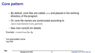 Core pattern
• By default, core ﬁles are called core and placed in the working
directory of the program
• Or, core ﬁle names are constructed according to
/proc/sys/kernel/core_pattern
• See man core(5) for details
Example: /corefiles/%e-%p
%e executable name
%p PID
Debugging with GDB 21 Copyright © 2011-2019, 2net Ltd
 