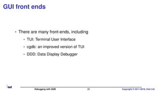 GUI front ends
• There are many front-ends, including
• TUI: Terminal User Interface
• cgdb: an improved version of TUI
• DDD: Data Display Debugger
Debugging with GDB 22 Copyright © 2011-2019, 2net Ltd
 