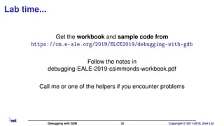 Lab time...
Get the workbook and sample code from
https://cm.e-ale.org/2019/ELCE2019/debugging-with-gdb
Follow the notes in
debugging-EALE-2019-csimmonds-workbook.pdf
Call me or one of the helpers if you encounter problems
Debugging with GDB 26 Copyright © 2011-2019, 2net Ltd
 