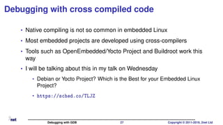 Debugging with cross compiled code
• Native compiling is not so common in embedded Linux
• Most embedded projects are developed using cross-compilers
• Tools such as OpenEmbedded/Yocto Project and Buildroot work this
way
• I will be talking about this in my talk on Wednesday
• Debian or Yocto Project? Which is the Best for your Embedded Linux
Project?
• https://sched.co/TLJZ
Debugging with GDB 27 Copyright © 2011-2019, 2net Ltd
 