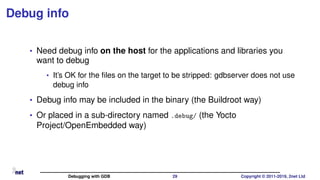 Debug info
• Need debug info on the host for the applications and libraries you
want to debug
• It’s OK for the ﬁles on the target to be stripped: gdbserver does not use
debug info
• Debug info may be included in the binary (the Buildroot way)
• Or placed in a sub-directory named .debug/ (the Yocto
Project/OpenEmbedded way)
Debugging with GDB 29 Copyright © 2011-2019, 2net Ltd
 