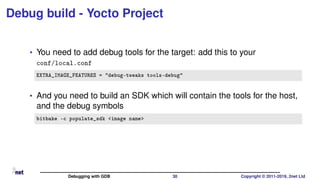 Debug build - Yocto Project
• You need to add debug tools for the target: add this to your
conf/local.conf
EXTRA_IMAGE_FEATURES = "debug-tweaks tools-debug"
• And you need to build an SDK which will contain the tools for the host,
and the debug symbols
bitbake -c populate_sdk <image name>
Debugging with GDB 30 Copyright © 2011-2019, 2net Ltd
 