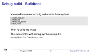Debug build - Buildroot
• You need to run menuconﬁg and enable these options
PACKAGE_HOST_GDB
PACKAGE_GDB
PACKAGE_GDB_SERVER
ENABLE_DEBUG
• Then re-build the image
• The executables with debug symbols are put in
output/host/usr/<arch>/sysroot
Debugging with GDB 31 Copyright © 2011-2019, 2net Ltd
 