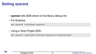 Setting sysroot
• sysroot tells GDB where to ﬁnd library debug info
• For Buildroot
set sysroot <toolchain sysroot>
• Using a Yocto Project SDK:
set sysroot /opt/poky/<version>/sysroots/<architecture>
Debugging with GDB 32 Copyright © 2011-2019, 2net Ltd
 