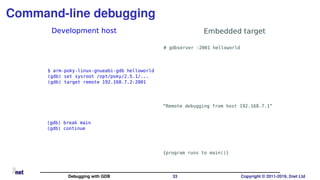 Command-line debugging
Development host Embedded target
# gdbserver :2001 helloworld
$ arm-poky-linux-gnueabi-gdb helloworld
(gdb) set sysroot /opt/poky/2.5.1/...
(gdb) target remote 192.168.7.2:2001
“Remote debugging from host 192.168.7.1”
{program runs to main()}
(gdb) break main
(gdb) continue
Debugging with GDB 33 Copyright © 2011-2019, 2net Ltd
 