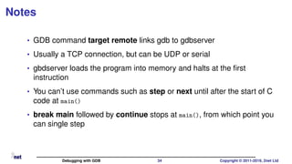 Notes
• GDB command target remote links gdb to gdbserver
• Usually a TCP connection, but can be UDP or serial
• gbdserver loads the program into memory and halts at the ﬁrst
instruction
• You can’t use commands such as step or next until after the start of C
code at main()
• break main followed by continue stops at main(), from which point you
can single step
Debugging with GDB 34 Copyright © 2011-2019, 2net Ltd
 