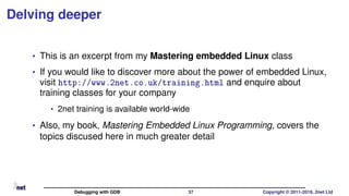 Delving deeper
• This is an excerpt from my Mastering embedded Linux class
• If you would like to discover more about the power of embedded Linux,
visit http://www.2net.co.uk/training.html and enquire about
training classes for your company
• 2net training is available world-wide
• Also, my book, Mastering Embedded Linux Programming, covers the
topics discused here in much greater detail
Debugging with GDB 37 Copyright © 2011-2019, 2net Ltd
 