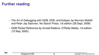 Further reading
• The Art of Debugging with GDB, DDD, and Eclipse, by Norman Matloff
and Peter Jay Salzman, No Starch Press; 1st edition (28 Sept, 2008)
• GDB Pocket Reference by Arnold Robbins, O’Reilly Media; 1st edition
(12 May, 2005)
Debugging with GDB 38 Copyright © 2011-2019, 2net Ltd
 