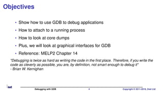 Objectives
• Show how to use GDB to debug applications
• How to attach to a running process
• How to look at core dumps
• Plus, we will look at graphical interfaces for GDB
• Reference: MELP2 Chapter 14
"Debugging is twice as hard as writing the code in the ﬁrst place. Therefore, if you write the
code as cleverly as possible, you are, by deﬁnition, not smart enough to debug it"
- Brian W. Kernighan
Debugging with GDB 4 Copyright © 2011-2019, 2net Ltd
 