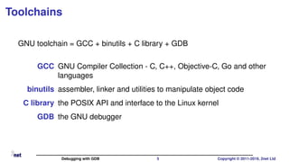 Toolchains
GNU toolchain = GCC + binutils + C library + GDB
GCC GNU Compiler Collection - C, C++, Objective-C, Go and other
languages
binutils assembler, linker and utilities to manipulate object code
C library the POSIX API and interface to the Linux kernel
GDB the GNU debugger
Debugging with GDB 5 Copyright © 2011-2019, 2net Ltd
 