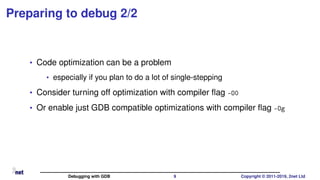Preparing to debug 2/2
• Code optimization can be a problem
• especially if you plan to do a lot of single-stepping
• Consider turning off optimization with compiler ﬂag -O0
• Or enable just GDB compatible optimizations with compiler ﬂag -Og
Debugging with GDB 9 Copyright © 2011-2019, 2net Ltd
 