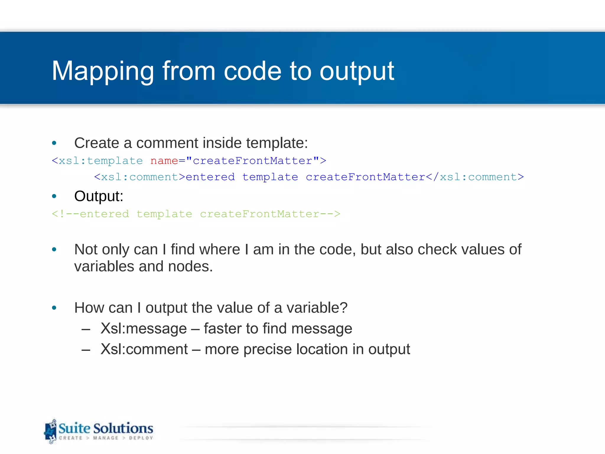 Mapping from code to output Create a comment inside template: < xsl:template   name =&quot;createFrontMatter&quot;> < xsl:comment >entered template createFrontMatter</ xsl:comment > Output: <!--entered template createFrontMatter--> Not only can I find where I am in the code, but also check values of variables and nodes. How can I output the value of a variable? Xsl:message – faster to find message Xsl:comment – more precise location in output 