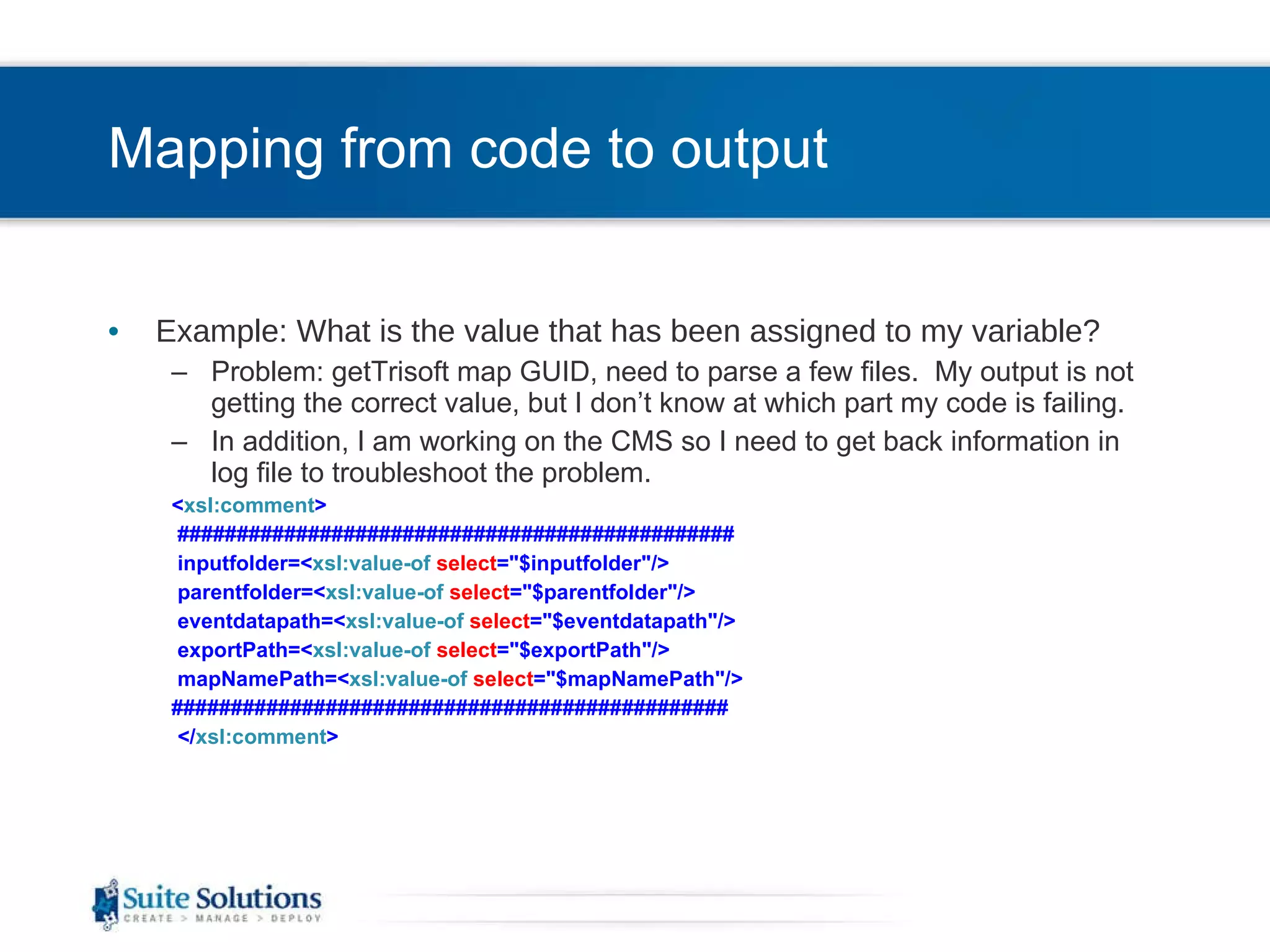 Mapping from code to output Example: What is the value that has been assigned to my variable? Problem: getTrisoft map GUID, need to parse a few files.  My output is not getting the correct value, but I don’t know at which part my code is failing. In addition, I am working on the CMS so I need to get back information in log file to troubleshoot the problem. < xsl:comment > ############################################### inputfolder=< xsl:value-of   select =&quot;$inputfolder&quot;/> parentfolder=< xsl:value-of   select =&quot;$parentfolder&quot;/> eventdatapath=< xsl:value-of   select =&quot;$eventdatapath&quot;/> exportPath=< xsl:value-of   select =&quot;$exportPath&quot;/> mapNamePath=< xsl:value-of   select =&quot;$mapNamePath&quot;/> ############################################### </ xsl:comment > 
