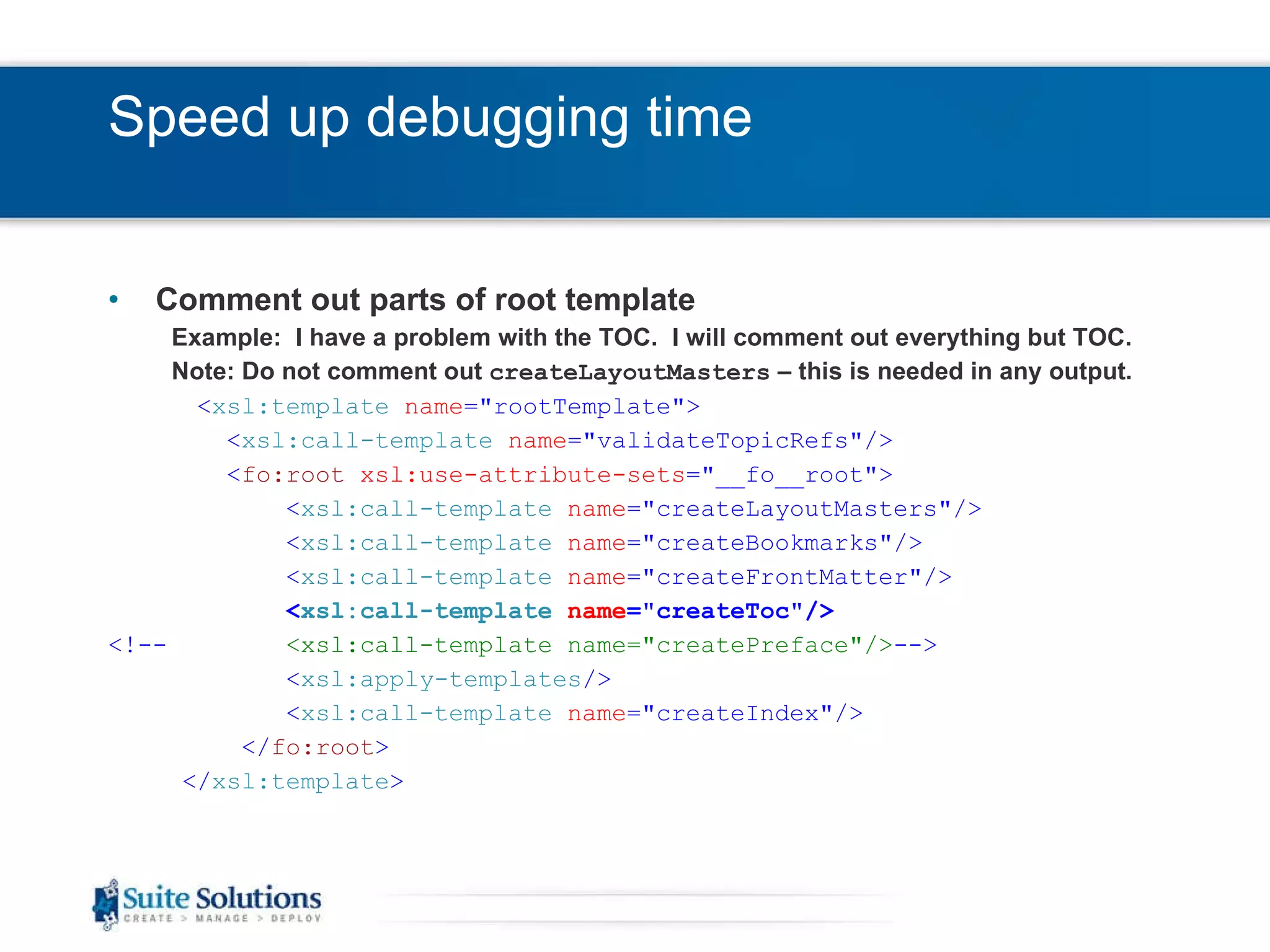 Speed up debugging time Comment out parts of root template Example:  I have a problem with the TOC.  I will comment out everything but TOC. Note: Do not comment out  createLayoutMasters  – this is needed in any output. < xsl:template   name =&quot;rootTemplate&quot;> < xsl:call-template   name =&quot;validateTopicRefs&quot;/> < fo:root   xsl:use-attribute-sets =&quot;__fo__root&quot;> < xsl:call-template   name =&quot;createLayoutMasters&quot;/> < xsl:call-template   name =&quot;createBookmarks&quot;/> < xsl:call-template   name =&quot;createFrontMatter&quot;/> < xsl:call-template   name =&quot;createToc&quot;/> <!--   <xsl:call-template name=&quot;createPreface&quot;/> --> < xsl:apply-templates /> < xsl:call-template   name =&quot;createIndex&quot;/> </ fo:root > </ xsl:template > 