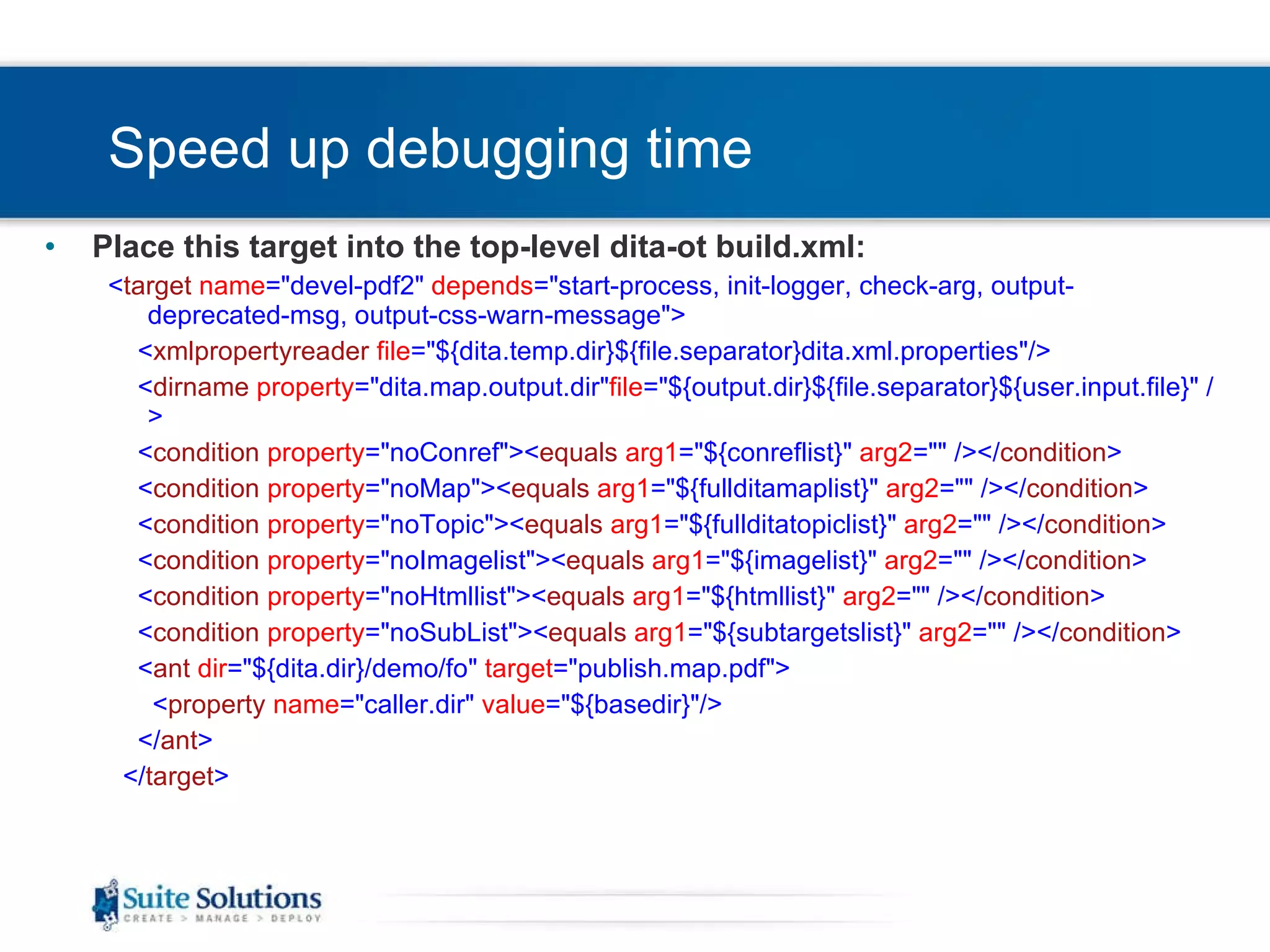 Speed up debugging time Place this target into the top-level dita-ot build.xml: < target   name =&quot;devel-pdf2&quot;  depends =&quot;start-process, init-logger, check-arg, output-deprecated-msg, output-css-warn-message&quot;> < xmlpropertyreader   file =&quot;${dita.temp.dir}${file.separator}dita.xml.properties&quot;/> < dirname   property =&quot;dita.map.output.dir&quot; file =&quot;${output.dir}${file.separator}${user.input.file}&quot; /> < condition   property =&quot;noConref&quot;>< equals   arg1 =&quot;${conreflist}&quot;  arg2 =&quot;&quot; /></ condition > < condition   property =&quot;noMap&quot;>< equals   arg1 =&quot;${fullditamaplist}&quot;  arg2 =&quot;&quot; /></ condition > < condition   property =&quot;noTopic&quot;>< equals   arg1 =&quot;${fullditatopiclist}&quot;  arg2 =&quot;&quot; /></ condition > < condition   property =&quot;noImagelist&quot;>< equals   arg1 =&quot;${imagelist}&quot;  arg2 =&quot;&quot; /></ condition > < condition   property =&quot;noHtmllist&quot;>< equals   arg1 =&quot;${htmllist}&quot;  arg2 =&quot;&quot; /></ condition > < condition   property =&quot;noSubList&quot;>< equals   arg1 =&quot;${subtargetslist}&quot;  arg2 =&quot;&quot; /></ condition > < ant   dir =&quot;${dita.dir}/demo/fo&quot;  target =&quot;publish.map.pdf&quot;> < property   name =&quot;caller.dir&quot;  value =&quot;${basedir}&quot;/> </ ant > </ target > 
