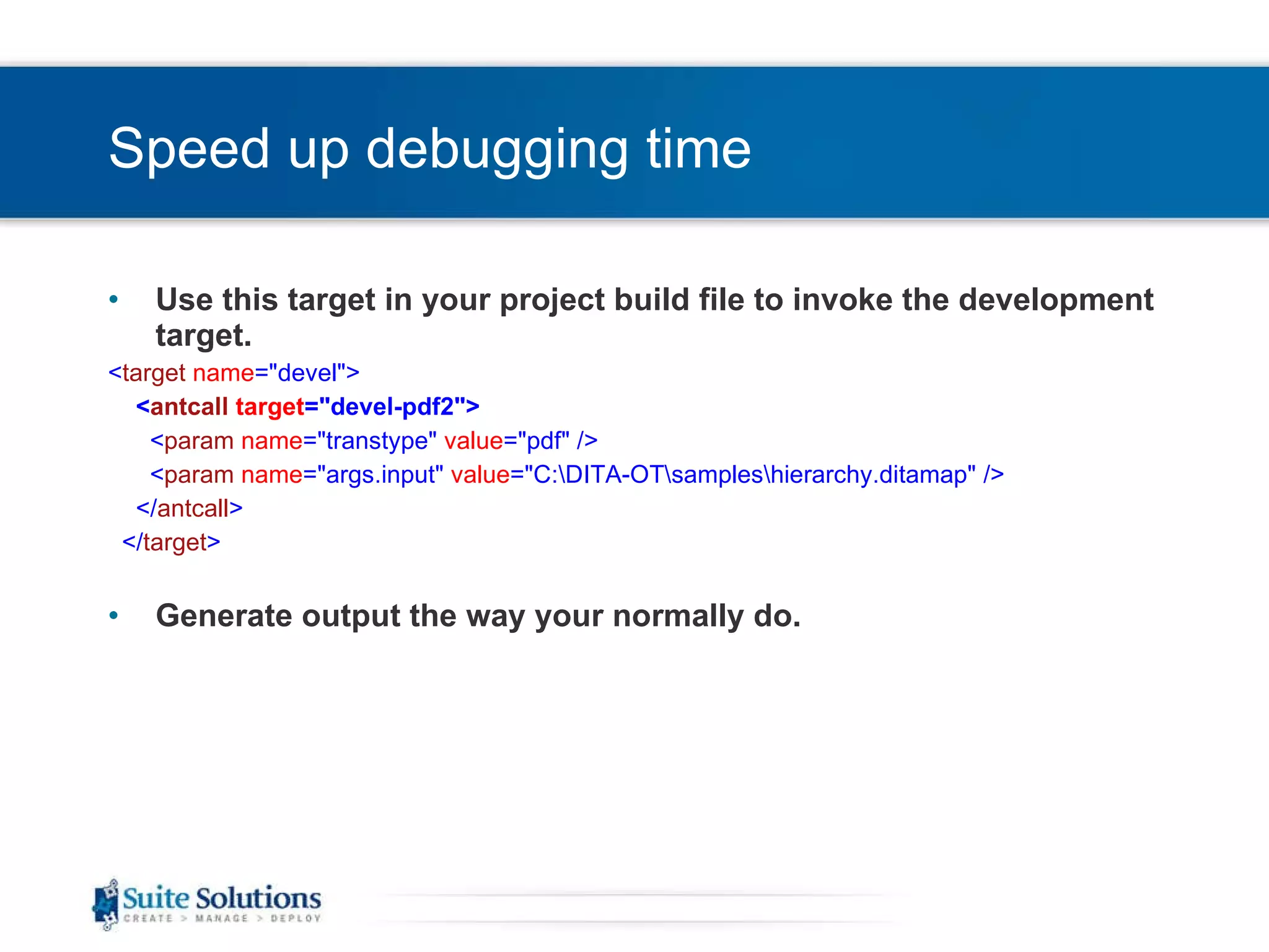 Speed up debugging time Use this target in your project build file to invoke the development target. < target   name =&quot;devel&quot;> < antcall   target =&quot;devel-pdf2&quot;> < param   name =&quot;transtype&quot;  value =&quot;pdf&quot; /> < param   name =&quot;args.input&quot;  value =&quot;C:\DITA-OT\samples\hierarchy.ditamap&quot; /> </ antcall > </ target > Generate output the way your normally do. 