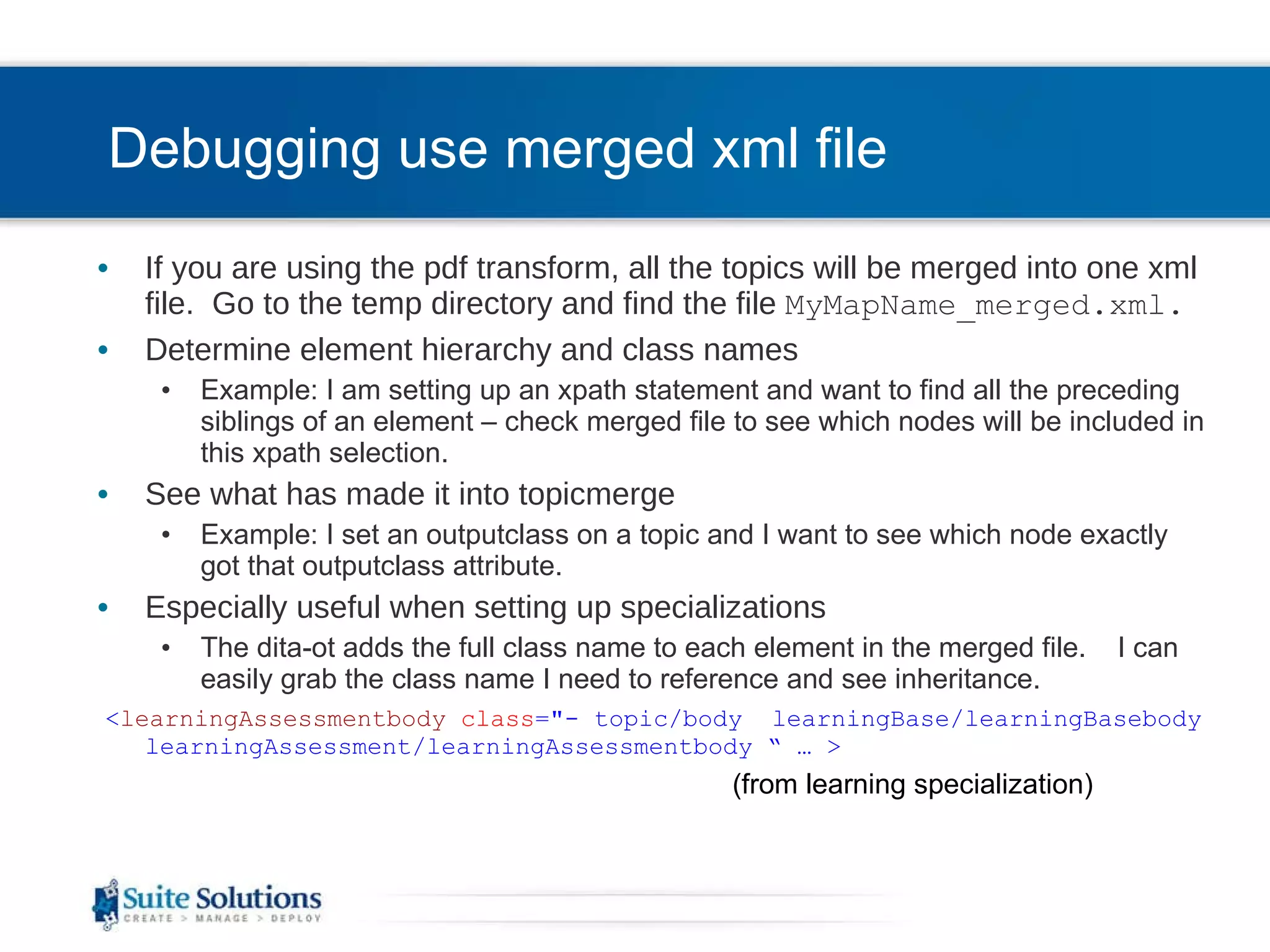 Debugging use merged xml file If you are using the pdf transform, all the topics will be merged into one xml file.  Go to the temp directory and find the file  MyMapName_merged.xml. Determine element hierarchy and class names Example: I am setting up an xpath statement and want to find all the preceding siblings of an element – check merged file to see which nodes will be included in this xpath selection. See what has made it into topicmerge Example: I set an outputclass on a topic and I want to see which node exactly got that outputclass attribute. Especially useful when setting up specializations The dita-ot adds the full class name to each element in the merged file.  I can easily grab the class name I need to reference and see inheritance. < learningAssessmentbody   class =&quot;- topic/body  learningBase/learningBasebody learningAssessment/learningAssessmentbody “ … > (from learning specialization) 