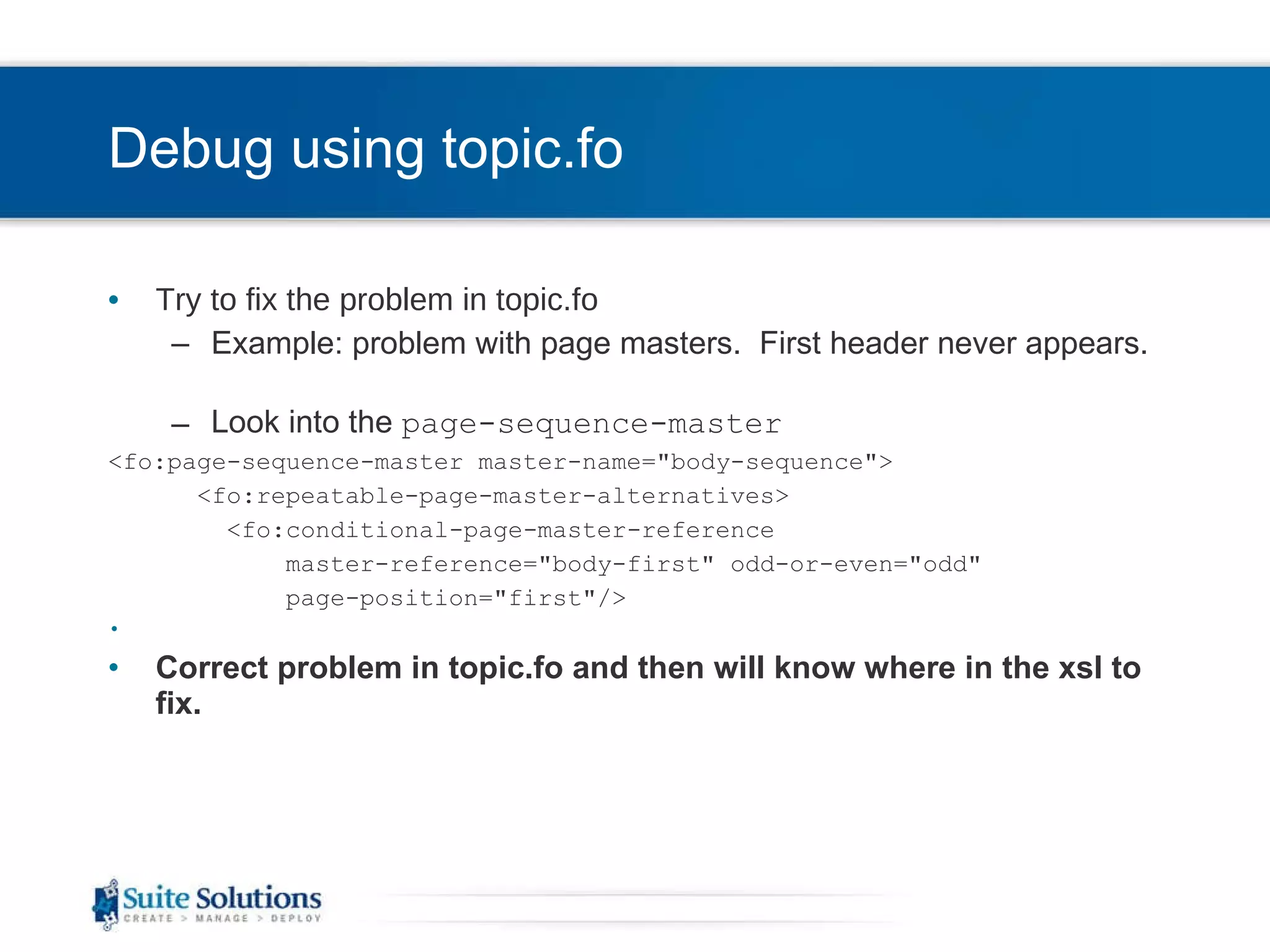 Debug using topic.fo Try to fix the problem in topic.fo Example: problem with page masters.  First header never appears.  Look into the  page-sequence-master <fo:page-sequence-master master-name=&quot;body-sequence&quot;> <fo:repeatable-page-master-alternatives> <fo:conditional-page-master-reference  master-reference=&quot;body-first&quot; odd-or-even=&quot;odd&quot;  page-position=&quot;first&quot;/> Correct problem in topic.fo and then will know where in the xsl to fix. 