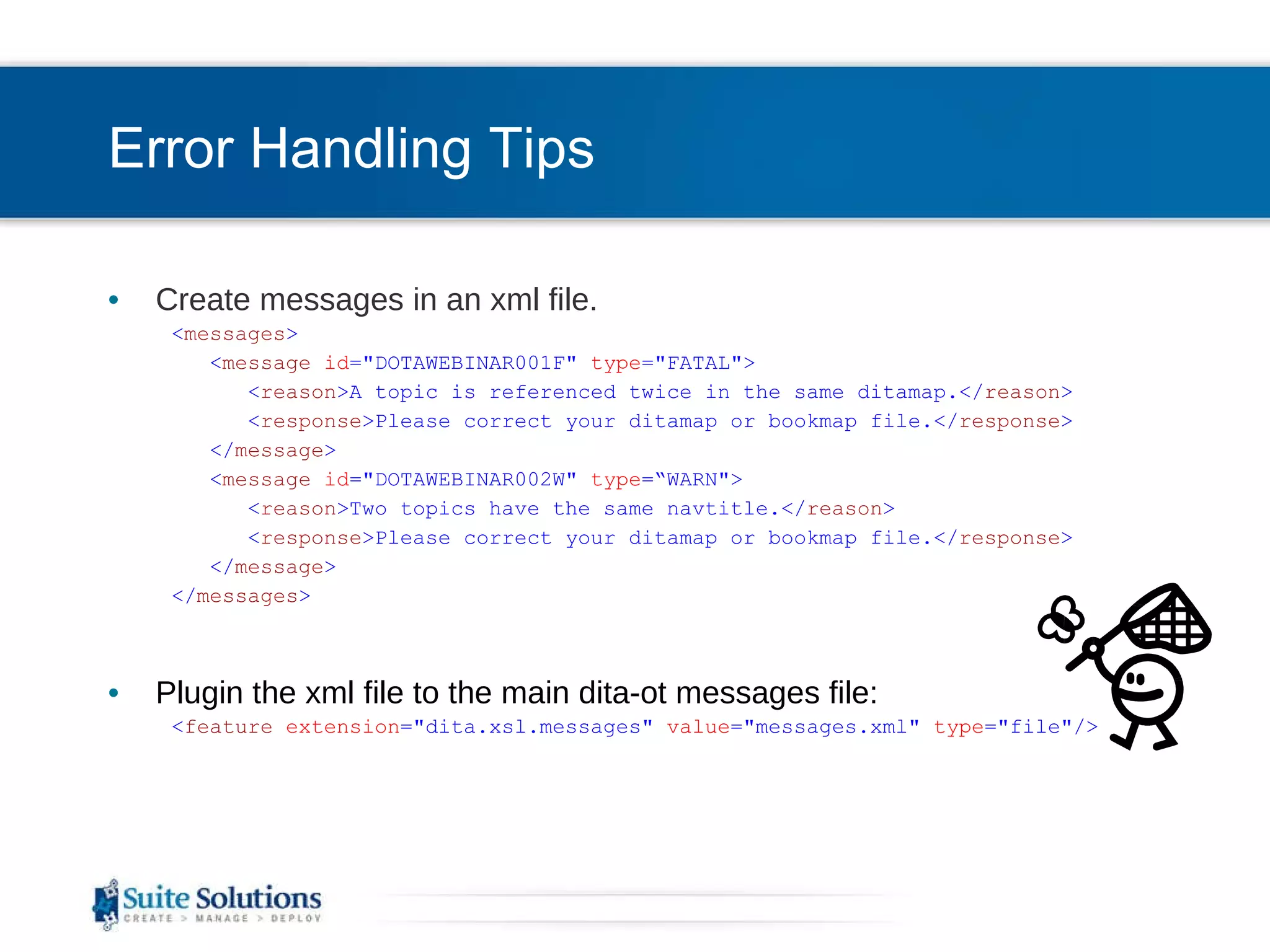 Error Handling Tips Create messages in an xml file. < messages > < message   id =&quot;DOTAWEBINAR001F&quot;  type =&quot;FATAL&quot;> < reason >A topic is referenced twice in the same ditamap.</ reason > < response >Please correct your ditamap or bookmap file.</ response > </ message > < message   id =&quot;DOTAWEBINAR002W&quot;  type =“WARN&quot;> < reason >Two topics have the same navtitle.</ reason > < response >Please correct your ditamap or bookmap file.</ response > </ message > </ messages > Plugin the xml file to the main dita-ot messages file: < feature   extension =&quot;dita.xsl.messages&quot;  value =&quot;messages.xml&quot;  type =&quot;file&quot;/> 