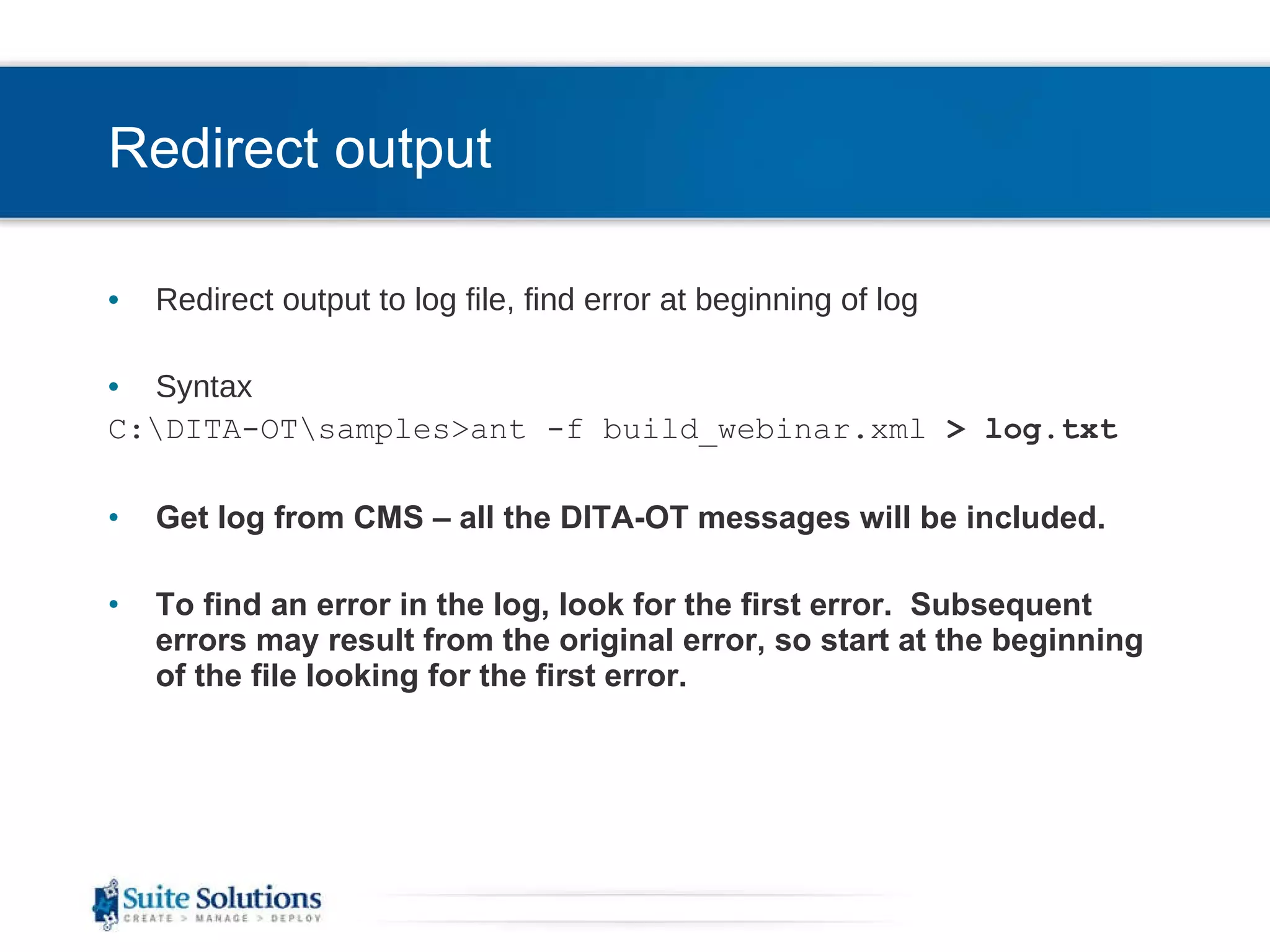Redirect output Redirect output to log file, find error at beginning of log Syntax C:\DITA-OT\samples>ant -f build_webinar.xml  > log.txt Get log from CMS – all the DITA-OT messages will be included. To find an error in the log, look for the first error.  Subsequent errors may result from the original error, so start at the beginning of the file looking for the first error. 