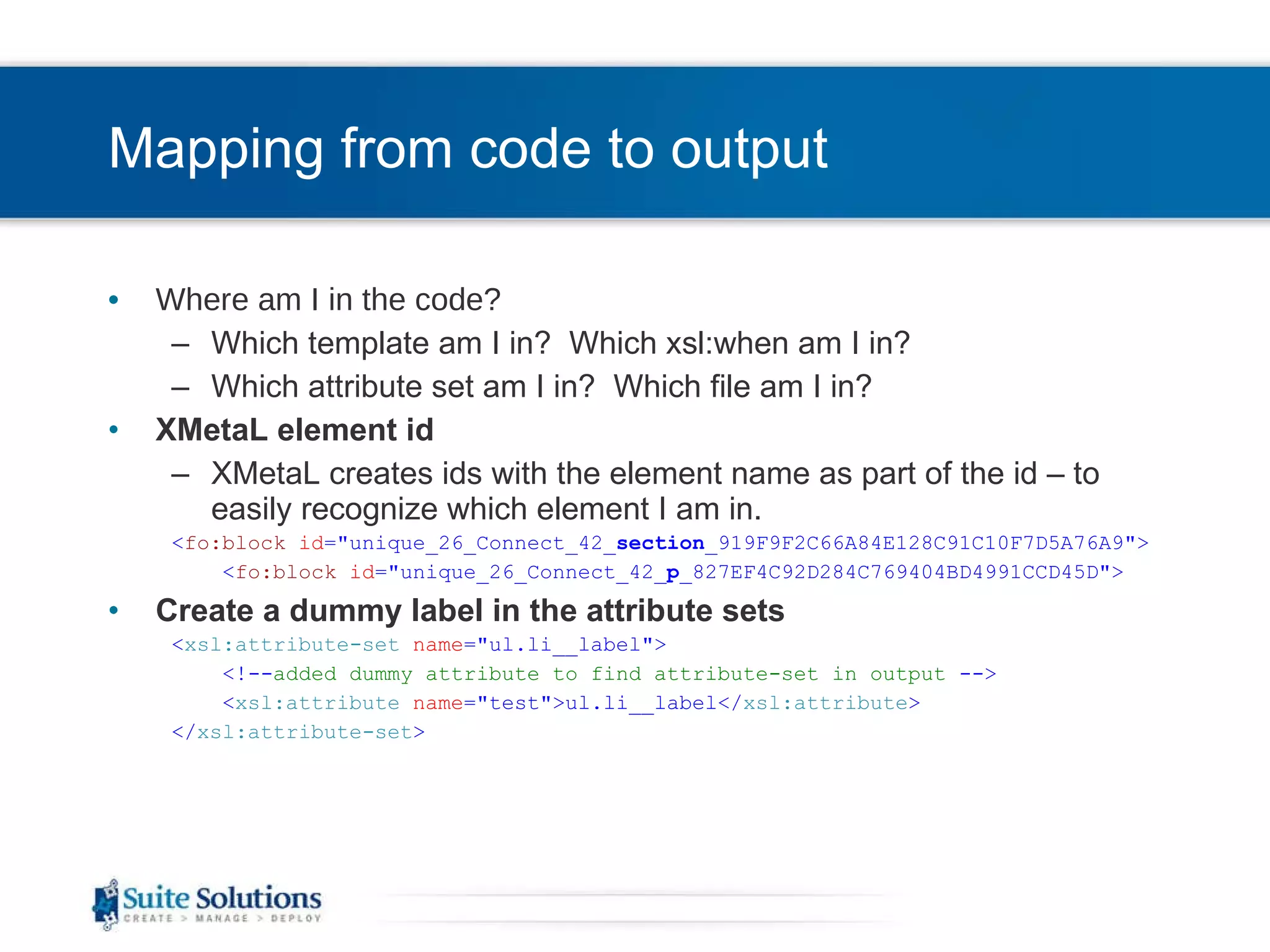 Mapping from code to output Where am I in the code? Which template am I in?  Which xsl:when am I in? Which attribute set am I in?  Which file am I in? XMetaL element id XMetaL creates ids with the element name as part of the id – to easily recognize which element I am in. < fo:block   id =&quot;unique_26_Connect_42_ section _919F9F2C66A84E128C91C10F7D5A76A9&quot;> < fo:block   id =&quot;unique_26_Connect_42_ p _827EF4C92D284C769404BD4991CCD45D&quot;> Create a dummy label in the attribute sets < xsl:attribute-set   name =&quot;ul.li__label&quot;> <!-- added dummy attribute to find attribute-set in output  --> < xsl:attribute   name =&quot;test&quot;>ul.li__label</ xsl:attribute > </ xsl:attribute-set > 