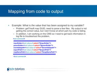 Mapping from code to output Example: What is the value that has been assigned to my variable? Problem: getTrisoft map GUID, need to parse a few files.  My output is not getting the correct value, but I don’t know at which part my code is failing. In addition, I am working on the CMS so I need to get back information in log file to troubleshoot the problem. < xsl:comment > ############################################### inputfolder=< xsl:value-of   select =&quot;$inputfolder&quot;/> parentfolder=< xsl:value-of   select =&quot;$parentfolder&quot;/> eventdatapath=< xsl:value-of   select =&quot;$eventdatapath&quot;/> exportPath=< xsl:value-of   select =&quot;$exportPath&quot;/> mapNamePath=< xsl:value-of   select =&quot;$mapNamePath&quot;/> ############################################### </ xsl:comment > 
