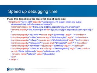 Speed up debugging time Place this target into the top-level dita-ot build.xml: < target   name =&quot;devel-pdf2&quot;  depends =&quot;start-process, init-logger, check-arg, output-deprecated-msg, output-css-warn-message&quot;> < xmlpropertyreader   file =&quot;${dita.temp.dir}${file.separator}dita.xml.properties&quot;/> < dirname   property =&quot;dita.map.output.dir&quot; file =&quot;${output.dir}${file.separator}${user.input.file}&quot; /> < condition   property =&quot;noConref&quot;>< equals   arg1 =&quot;${conreflist}&quot;  arg2 =&quot;&quot; /></ condition > < condition   property =&quot;noMap&quot;>< equals   arg1 =&quot;${fullditamaplist}&quot;  arg2 =&quot;&quot; /></ condition > < condition   property =&quot;noTopic&quot;>< equals   arg1 =&quot;${fullditatopiclist}&quot;  arg2 =&quot;&quot; /></ condition > < condition   property =&quot;noImagelist&quot;>< equals   arg1 =&quot;${imagelist}&quot;  arg2 =&quot;&quot; /></ condition > < condition   property =&quot;noHtmllist&quot;>< equals   arg1 =&quot;${htmllist}&quot;  arg2 =&quot;&quot; /></ condition > < condition   property =&quot;noSubList&quot;>< equals   arg1 =&quot;${subtargetslist}&quot;  arg2 =&quot;&quot; /></ condition > < ant   dir =&quot;${dita.dir}/demo/fo&quot;  target =&quot;publish.map.pdf&quot;> < property   name =&quot;caller.dir&quot;  value =&quot;${basedir}&quot;/> </ ant > </ target > 