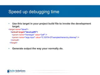 Speed up debugging time Use this target in your project build file to invoke the development target. < target   name =&quot;devel&quot;> < antcall   target =&quot;devel-pdf2&quot;> < param   name =&quot;transtype&quot;  value =&quot;pdf&quot; /> < param   name =&quot;args.input&quot;  value =&quot;C:\DITA-OT\samples\hierarchy.ditamap&quot; /> </ antcall > </ target > Generate output the way your normally do. 